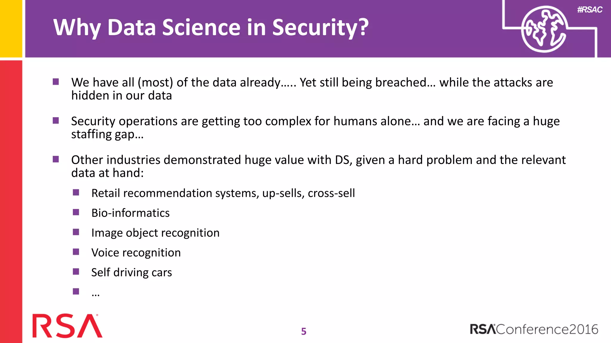 #RSAC
Why Data Science in Security?
5
We have all (most) of the data already….. Yet still being breached… while the attacks are
hidden in our data
Security operations are getting too complex for humans alone… and we are facing a huge
staffing gap…
Other industries demonstrated huge value with DS, given a hard problem and the relevant
data at hand:
Retail recommendation systems, up-sells, cross-sell
Bio-informatics
Image object recognition
Voice recognition
Self driving cars
…
 