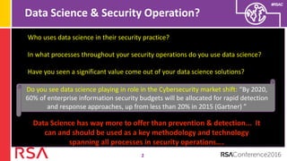 #RSAC
Data Science & Security Operation?
2
Who uses data science in their security practice?
In what processes throughout your security operations do you use data science?
Have you seen a significant value come out of your data science solutions?
Do you see data science playing in role in the Cybersecurity market shift: “By 2020,
60% of enterprise information security budgets will be allocated for rapid detection
and response approaches, up from less than 20% in 2015 (Gartner) ”
Data Science has way more to offer than prevention & detection... It
can and should be used as a key methodology and technology
spanning all processes in security operations….
 