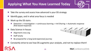 #RSAC
Applying What You Have Learned Today
21
Take the survey and assess how advanced is your DS strategy
Identify gaps, and in what area focus is needed
Work up the DS stairs:
Detection -> Investigation -> continuous learning -> Intl Sharing -> Automatic response
(Risk based response)
Data Science in house:
Alignment cross-org
Staff wisely
Be prepared for a long (and expensive) journey
Constantly strive to see how DS augments your analysts, and not try replace them!
 