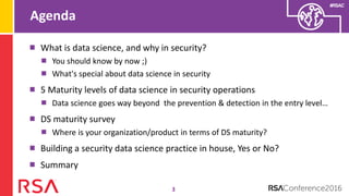 #RSAC
Agenda
3
What is data science, and why in security?
You should know by now ;)
What's special about data science in security
5 Maturity levels of data science in security operations
Data science goes way beyond the prevention & detection in the entry level…
DS maturity survey
Where is your organization/product in terms of DS maturity?
Building a security data science practice in house, Yes or No?
Summary
 