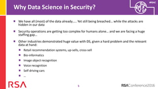 #RSAC
Why Data Science in Security?
5
We have all (most) of the data already….. Yet still being breached… while the attacks are
hidden in our data
Security operations are getting too complex for humans alone… and we are facing a huge
staffing gap…
Other industries demonstrated huge value with DS, given a hard problem and the relevant
data at hand:
Retail recommendation systems, up-sells, cross-sell
Bio-informatics
Image object recognition
Voice recognition
Self driving cars
…
 