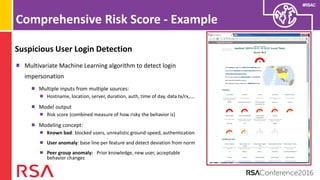 #RSAC
Comprehensive Risk Score - Example
Suspicious User Login Detection
Multivariate Machine Learning algorithm to detect login
impersonation
Multiple inputs from multiple sources:
Hostname, location, server, duration, auth, time of day, data tx/rx,….
Model output
Risk score (combined measure of how risky the behavior is)
Modeling concept:
Known bad: blocked users, unrealistic ground-speed, authentication
User anomaly: base line per feature and detect deviation from norm
Peer group anomaly: Prior knowledge, new user, acceptable
behavior changes
 