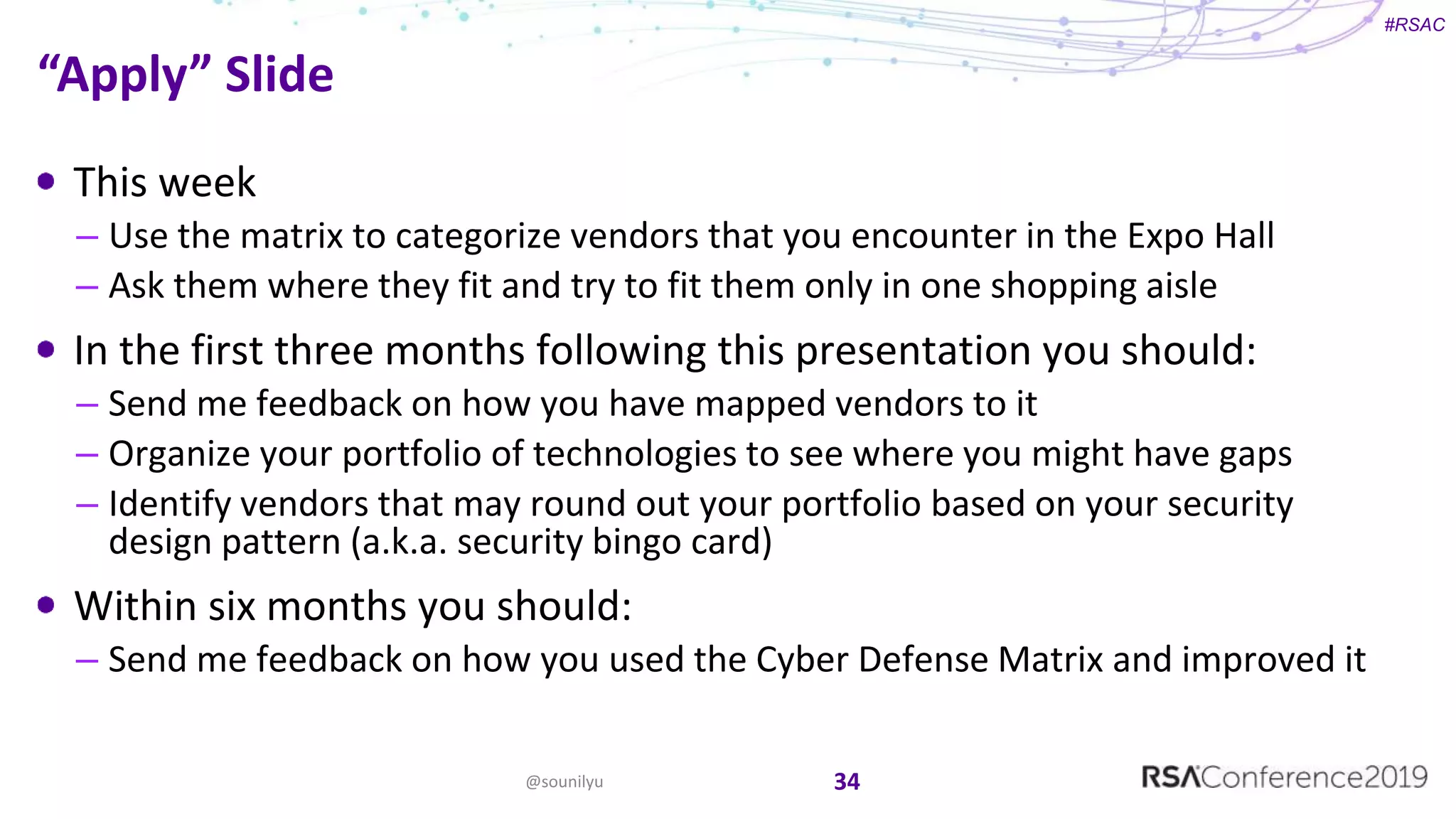 #RSAC
This week
– Use the matrix to categorize vendors that you encounter in the Expo Hall
– Ask them where they fit and try to fit them only in one shopping aisle
In the first three months following this presentation you should:
– Send me feedback on how you have mapped vendors to it
– Organize your portfolio of technologies to see where you might have gaps
– Identify vendors that may round out your portfolio based on your security
design pattern (a.k.a. security bingo card)
Within six months you should:
– Send me feedback on how you used the Cyber Defense Matrix and improved it
34@sounilyu
“Apply” Slide
 