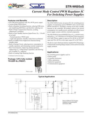 STR-W605xS
                                         Current Mode Control PWM Regulator IC
                                                   For Switching Power Supplies
Features and Benefits                                                 Description
▪ TO-220F power package with 30 to 90 W power output                  The STR-W605xS series are power ICs for switching power
▪ Current Mode PWM control                                            supplies, incorporating a power MOSFET and a current mode
▪ Built-in Random Switching function, reducing EMI noise,             PWM controller IC. Including a startup circuit and a standby
  and simplifying EMI filters, and therefore reducing cost            function in the controller, the product achieves low power
▪ Built-in Slope Compensation function, avoiding                      consumption, low standby power, and high cost-effectiveness
  subharmonic oscillation                                             power supply systems with few external components.
▪ Built-in Auto Standby function (Input Power, PIN < 30 mW
  at no load)                                                         The STR-W605xS internal MOSFET has a VDSS of 650 V (min),
  ▫ Normal operation: PWM mode                                        and an RDS(on) of 1.9 Ω (max) to 3.95 Ω (max) with a frequency
  ▫ Light load operation: Standby mode (burst oscillation)            of 67 kHz. Power output is rated at 45 to 90 W at 230 VAC
▪ Built-in Audible Noise Suppression function during                  input and 30 to 60 W at wide input range (85 to 265 VAC).
  Standby mode                                                        The device is provided in an industry-standard TO-220 package,
▪ Built-in Startup Circuit, reducing power consumption in             with heatsink mounting flange and pin 2 removed for increased
  standby operation, and eliminating external components.             supply isolation.
▪ Bias-Assist function, improving startup operation,
  suppressing VCC voltage drop in operation, and allowing
  use of smaller VCC capacitor
                                                                      Applications:
▪ Built-in Leading Edge Blanking function
                                                                      For switching power supplies used in:
Continued on the next page…
                                                                      • White goods
                                                                      • Consumer electronics
Package: 6-Pin fully molded
                                                                      • Office automation
TO-220F-6L (FM207)                                                    • Industrial equipment
                                                                      • Communication equipment




                              Not to scale


                                                            Typical Application
                                                                                                                    VOU T
            VAC




                                                                                                                   GND

                                               STR-W6000S
                                                FB/OLP
                                                S/ OCP
                                        D/ST




                                                GND
                                                V CC



                                                BR




                                         1       3 4 5 6 7
                                                                                               Brown-In/Brown-Out function
                                                                                               disabled by connecting BR
                                                                                               terminal to GND.




STR-W605xS-DS
 