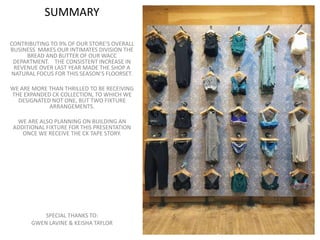 SUMMARY
CONTRIBUTING TO 9% OF OUR STORE’S OVERALL
BUSINESS MAKES OUR INTIMATES DIVISION THE
BREAD AND BUTTER OF OUR WACC
DEPARTMENT. THE CONSISTENT INCREASE IN
REVENUE OVER LAST YEAR MADE THE SHOP A
NATURAL FOCUS FOR THIS SEASON’S FLOORSET.
WE ARE MORE THAN THRILLED TO BE RECEIVING
THE EXPANDED CK COLLECTION, TO WHICH WE
DESIGNATED NOT ONE, BUT TWO FIXTURE
ARRANGEMENTS.
WE ARE ALSO PLANNING ON BUILDING AN
ADDITIONAL FIXTURE FOR THIS PRESENTATION
ONCE WE RECEIVE THE CK TAPE STORY.
SPECIAL THANKS TO:
GWEN LAVINE & KEISHA TAYLOR
