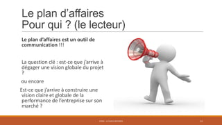 Le plan d’affaires
Pour qui ? (le lecteur)
Le plan d’affaires est un outil de
communication !!!
La question clé : est-ce que j’arrive à
dégager une vision globale du projet
?
ou encore
Est-ce que j’arrive à construire une
vision claire et globale de la
performance de l’entreprise sur son
marché ?
STR02 - LE PLAN D'AFFAIRES

13

 