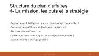 Structure du plan d’affaires
4- La mission, les buts et la stratégie
- Positionnement stratégique : quel est mon avantage concurrentiel ?
- Comment vais-je défendre et développer ma position ?
- Sécuriser ses cash-flows futurs.
- Quelles sont les caractéristiques des stratégies fonctionnelles ?
- Quels liens avec la stratégie générale ?

STR02 - LE PLAN D'AFFAIRES

22

 