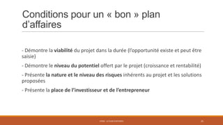 Conditions pour un « bon » plan
d’affaires
- Démontre la viabilité du projet dans la durée (l’opportunité existe et peut être
saisie)
- Démontre le niveau du potentiel offert par le projet (croissance et rentabilité)
- Présente la nature et le niveau des risques inhérents au projet et les solutions
proposées

- Présente la place de l’investisseur et de l’entrepreneur

STR02 - LE PLAN D'AFFAIRES

25

 