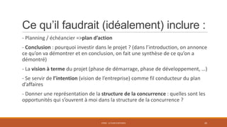 Ce qu’il faudrait (idéalement) inclure :
- Planning / échéancier =>plan d’action
- Conclusion : pourquoi investir dans le projet ? (dans l’introduction, on annonce
ce qu’on va démontrer et en conclusion, on fait une synthèse de ce qu’on a
démontré)
- La vision à terme du projet (phase de démarrage, phase de développement, …)
- Se servir de l’intention (vision de l’entreprise) comme fil conducteur du plan
d’affaires
- Donner une représentation de la structure de la concurrence : quelles sont les
opportunités qui s’ouvrent à moi dans la structure de la concurrence ?

STR02 - LE PLAN D'AFFAIRES

26

 