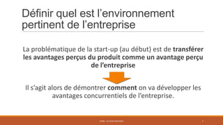 Définir quel est l’environnement
pertinent de l’entreprise
La problématique de la start-up (au début) est de transférer
les avantages perçus du produit comme un avantage perçu
de l’entreprise
Il s’agit alors de démontrer comment on va développer les
avantages concurrentiels de l’entreprise.

STR02 - LE PLAN D'AFFAIRES

7

 