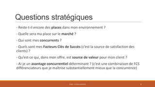 Questions stratégiques
- Reste-t-il encore des places dans mon environnement ?
- Quelle sera ma place sur le marché ?

- Qui sont mes concurrents ?
- Quels sont mes Facteurs Clés de Succès (c’est la source de satisfaction des
clients) ?
- Qu’est-ce qui, dans mon offre, est source de valeur pour mon client ?
- Ai-je un avantage concurrentiel déterminant ? (c’est une combinaison de FCS
différenciateurs que je maîtrise substantiellement mieux que la concurrence)

STR02 - LE PLAN D'AFFAIRES

8

 