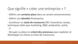 Que signifie « créer une entreprise » ?
- Définir une certaine place dans un certain environnement;
- Définir une identité d’entreprise;
- Constituer un stock de ressources (RH, financières, temps,
techniques telles que marketing, R&D, production, achat,
…);
- Occuper sa place en créant des processus pour exploiter et
développer au mieux ce stock de ressources;
STR03 - PROCESSUS DE CRÉATION DE VALEUR (1)

13

 
