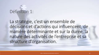 Définition 1:
La stratégie, c’est un ensemble de
décisions et d’actions qui influencent, de
manière déterminante et sur la durée, la
nature des activités de l’entreprise et sa
structure d’organisation.
STR03 - PROCESSUS DE CRÉATION DE VALEUR (1)

15

 