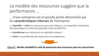 Le modèle des ressources suggère que la
performance …
… d’une entreprise est en grande partie déterminée par
les caractéristiques internes de l’entreprise.
=> identifier – créer les ressources qui sont critiques, sur lesquelles l’entreprise
doit développer un droit de propriété et de contrôle fort
=> transformer ces ressources en capacités uniques !
=> Gérer un portefeuille de ressources et compétences

Objectif : Rendre prohibitif le coût de possession des ressources pour les concurrents
STR03 - PROCESSUS DE CRÉATION DE VALEUR (1)

21

 