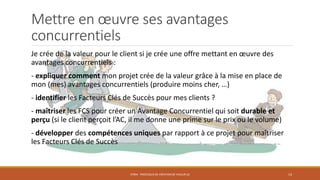 Mettre en œuvre ses avantages
concurrentiels
Je crée de la valeur pour le client si je crée une offre mettant en œuvre des
avantages concurrentiels :
- expliquer comment mon projet crée de la valeur grâce à la mise en place de
mon (mes) avantages concurrentiels (produire moins cher, …)
- identifier les Facteurs Clés de Succès pour mes clients ?
- maîtriser les FCS pour créer un Avantage Concurrentiel qui soit durable et
perçu (si le client perçoit l’AC, il me donne une prime sur le prix ou le volume)
- développer des compétences uniques par rapport à ce projet pour maîtriser
les Facteurs Clés de Succès
STR04 - PROCESSUS DE CRÉATION DE VALEUR (2) 14
 