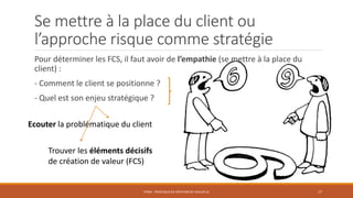 Se mettre à la place du client ou
l’approche risque comme stratégie
Pour déterminer les FCS, il faut avoir de l’empathie (se mettre à la place du
client) :
- Comment le client se positionne ?
- Quel est son enjeu stratégique ?
STR04 - PROCESSUS DE CRÉATION DE VALEUR (2) 17
Ecouter la problématique du client
Trouver les éléments décisifs
de création de valeur (FCS)
 
