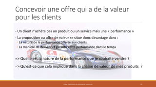 Concevoir une offre qui a de la valeur
pour les clients
- Un client n’achète pas un produit ou un service mais une « performance »
- La proposition ou offre de valeur se situe donc davantage dans :
◦ La nature de la performance offerte aux clients
◦ La manière de délivrer et garantir cette performance dans le temps
=> Quelle est la nature de la performance que je souhaite vendre ?
=> Qu’est-ce que cela implique dans la chaine de valeur de mes produits ?
STR04 - PROCESSUS DE CRÉATION DE VALEUR (2) 21
 