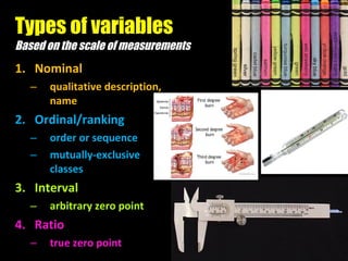 Types of variables Based on the scale of measurements Nominal qualitative description, name Ordinal/ranking order or sequence mutually-exclusive classes Interval arbitrary zero point Ratio true zero point 