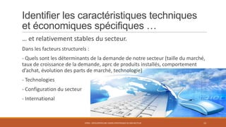 Identifier les caractéristiques techniques
et économiques spécifiques …
… et relativement stables du secteur.
Dans les facteurs structurels :

- Quels sont les déterminants de la demande de notre secteur (taille du marché,
taux de croissance de la demande, aprc de produits installés, comportement
d’achat, évolution des parts de marché, technologie)
- Technologies

- Configuration du secteur
- International

STR05 - DÉVELOPPER UNE VISION STRATÉGIQUE DE SON SECTEUR

13

 