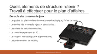 Quels éléments de structure retenir ?
Travail à effectuer pour le plan d’affaires
Exemple des consoles de jeux :
- La qualité du plaisir offert (innovation technologique, l’offre de jeu) ;

- Une offre liée « console + jeux » et exclusive ;
- Les effets de parc des consoles ;
- Le taux d’équipement en PC ;

- Le support marketing : prix et promotion ;
- Les phénomènes de mode ;

STR05 - DÉVELOPPER UNE VISION STRATÉGIQUE DE SON SECTEUR

14

 