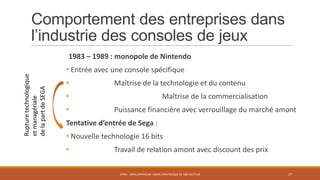 Comportement des entreprises dans
l’industrie des consoles de jeux
Rupture technologique
et managériale
de la part de SEGA

1983 – 1989 : monopole de Nintendo

• Entrée avec une console spécifique
•

Maîtrise de la technologie et du contenu

•

•

Maîtrise de la commercialisation

Puissance financière avec verrouillage du marché amont

Tentative d’entrée de Sega :
• Nouvelle technologie 16 bits

•

Travail de relation amont avec discount des prix
STR05 - DÉVELOPPER UNE VISION STRATÉGIQUE DE SON SECTEUR

17

 