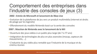 Comportement des entreprises dans
l’industrie des consoles de jeux (3)
2002 : Entrée de Microsoft et lancement de Xbox Live
• Evolution de la plateforme de jeu vers un produit multimédia (internet et droits
de péage par les logiciels)
• Effondrement du modèle Nintendo basé sur la vente des consoles
2007 : Réaction de Nintendo avec le lancement de la Wii
• Ouverture des jeux vidéos à un public plus large (de 7 à 77 ans)

• Intégration de technologies de plus en plus avancées (mocap, capteurs de
mouvements, …)
• L’industrie du jeu vidéo plus rentable que l’industrie de la musique et du
cinéma réunies
STR05 - DÉVELOPPER UNE VISION STRATÉGIQUE DE SON SECTEUR

21

 
