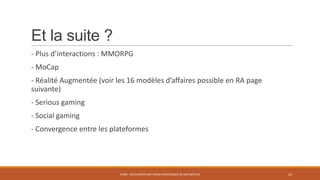 Et la suite ?
- Plus d’interactions : MMORPG
- MoCap

- Réalité Augmentée (voir les 16 modèles d’affaires possible en RA page
suivante)
- Serious gaming
- Social gaming
- Convergence entre les plateformes

STR05 - DÉVELOPPER UNE VISION STRATÉGIQUE DE SON SECTEUR

23

 