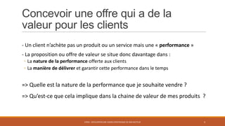 Concevoir une offre qui a de la
valeur pour les clients
- Un client n’achète pas un produit ou un service mais une « performance »
- La proposition ou offre de valeur se situe donc davantage dans :
◦ La nature de la performance offerte aux clients
◦ La manière de délivrer et garantir cette performance dans le temps

=> Quelle est la nature de la performance que je souhaite vendre ?
=> Qu’est-ce que cela implique dans la chaine de valeur de mes produits ?

STR05 - DÉVELOPPER UNE VISION STRATÉGIQUE DE SON SECTEUR

4

 