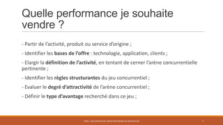 Quelle performance je souhaite
vendre ?
- Partir de l’activité, produit ou service d’origine ;
- Identifier les bases de l’offre : technologie, application, clients ;
- Elargir la définition de l’activité, en tentant de cerner l’arène concurrentielle
pertinente ;
- Identifier les règles structurantes du jeu concurrentiel ;
- Evaluer le degré d’attractivité de l’arène concurrentiel ;

- Définir le type d’avantage recherché dans ce jeu ;

STR05 - DÉVELOPPER UNE VISION STRATÉGIQUE DE SON SECTEUR

7

 