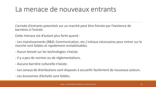 La menace de nouveaux entrants
L’arrivée d’entrants potentiels sur un marché peut être freinée par l’existence de
barrières à l’entrée.
Cette menace est d’autant plus forte quand :
- Les investissements (R&D, Communication, etc.) initiaux nécessaires pour entrer sur le
marché sont faibles et rapidement rentabilisables.
- Aucun brevet sur les technologies n’existe.
- Il y a peu de normes ou de règlementations.
- Aucune barrière culturelle n’existe.
- Les canaux de distributions sont disposés à accueillir facilement de nouveaux acteurs.
- Les économies d’échelle sont faibles.
STR06 - SE POSITIONNER EN TERMES DE CHOIX D'ACTIVITÉS 10
 