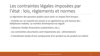 Les contraintes légales imposées par
l’état : lois, règlements et normes
La législation des pouvoirs publics peut avoir un impact fort lorsque :
- L’entrée sur un marché est soumis à un agrément ou une licence (ex :
téléphonie mobile). Le nombre d’entreprise est régulé.
- L’absence d’aides financières (subventions, etc.).
- Les contraintes sécuritaires sont importantes (ex : alimentation).
- L’interdiction totale d’une composante d’un produit ou du produit lui-même.
STR06 - SE POSITIONNER EN TERMES DE CHOIX D'ACTIVITÉS 12
 