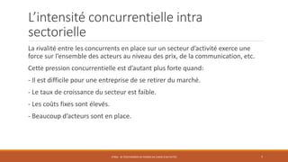L’intensité concurrentielle intra
sectorielle
La rivalité entre les concurrents en place sur un secteur d’activité exerce une
force sur l’ensemble des acteurs au niveau des prix, de la communication, etc.
Cette pression concurrentielle est d’autant plus forte quand:
- Il est difficile pour une entreprise de se retirer du marché.
- Le taux de croissance du secteur est faible.
- Les coûts fixes sont élevés.
- Beaucoup d’acteurs sont en place.
STR06 - SE POSITIONNER EN TERMES DE CHOIX D'ACTIVITÉS 7
 