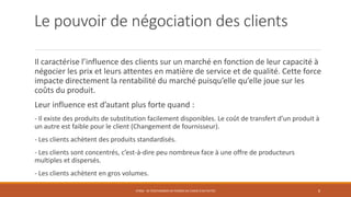 Le pouvoir de négociation des clients
Il caractérise l’influence des clients sur un marché en fonction de leur capacité à
négocier les prix et leurs attentes en matière de service et de qualité. Cette force
impacte directement la rentabilité du marché puisqu’elle qu’elle joue sur les
coûts du produit.
Leur influence est d’autant plus forte quand :
- Il existe des produits de substitution facilement disponibles. Le coût de transfert d’un produit à
un autre est faible pour le client (Changement de fournisseur).
- Les clients achètent des produits standardisés.
- Les clients sont concentrés, c’est-à-dire peu nombreux face à une offre de producteurs
multiples et dispersés.
- Les clients achètent en gros volumes.
STR06 - SE POSITIONNER EN TERMES DE CHOIX D'ACTIVITÉS 8
 