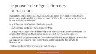 Le pouvoir de négociation des
fournisseurs
Il caractérise la capacité des fournisseurs à imposer leurs propres conditions
(coûts, niveau de qualité, etc.) sur un marché. Cette force impacte directement
la rentabilité d’une société.
Leur influence est d’autant plus forte quand :
- Leur nombre est faible. Ils sont concentrés.
- Leurs produits sont bien différenciés et ils bénéficient d’une marque forte (Le
coût de transfert d’un fournisseur à un autre est élevé pour la société).
- Les volumes de commande de l’entreprise auprès des fournisseurs sont faibles
par rapport au marché mais restent une part importante des achats de
l’entreprise.
- L’absence de matière première de substitution.
STR06 - SE POSITIONNER EN TERMES DE CHOIX D'ACTIVITÉS 9
 