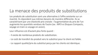 La menace des produits de substitutions
Les produits de substitution sont une alternative à l’offre existante sur un
marché. Ils répondent aux mêmes besoins de manière différente. Ils se
caractérisent par une élasticité prix croisée : l’augmentation du prix de l’un
augmente les quantités vendues de l’autre (ex : MP3 vs Disques Compacts,
voyage en train vs voyage en avion).
Leur influence est d’autant plus forte quand :
- Il existe de nombreux produits de substitution.
- Le coût de transfert du produit vers le substitut pour le client est faible.
- Le rapport qualité/prix du substitut perçu par les clients est identique.
STR06 - SE POSITIONNER EN TERMES DE CHOIX D'ACTIVITÉS 11
 