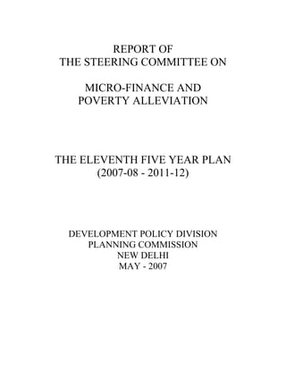 REPORT OF
THE STEERING COMMITTEE ON
MICRO-FINANCE AND
POVERTY ALLEVIATION
THE ELEVENTH FIVE YEAR PLAN
(2007-08 - 2011-12)
DEVELOPMENT POLICY DIVISION
PLANNING COMMISSION
NEW DELHI
MAY - 2007
 