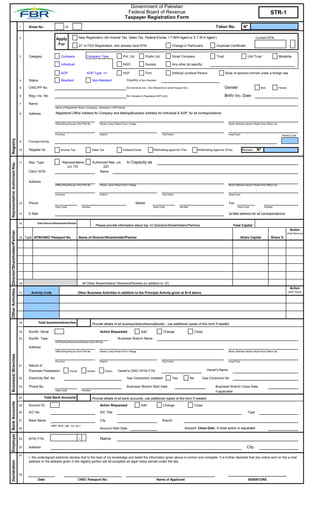 Government of Pakistan
                                                                                                                                                     Federal Board of Revenue                                                                                                           STR-1
                                                                                                                                                    Taxpayer Registration Form
                                                    1    Sheet No.                           of                                                                                                                                        Token No.                N°

                                                    2                             Apply                   New Registration (for Income Tax, Sales Tax, Federal Excise, I.T W/H Agent or S.T W.H Agent )                                                                    Current NTN

                                                                                   For                    ST or FED Registration, who already have NTN                                          Change in Particulars                   Duplicate Certificate                                              -


                                                    3    Category                      Company                   Company Type                     Pvt. Ltd.            Public Ltd.              Small Company                           Trust                       Unit Trust                    Modarba

                                                                                       Individual                                                 NGO                  Society                  Any other (pl specify)

                                                                                       AOP                       AOP Type =>                      HUF                  Firm                     Artificial Juridical Person                     Body of persons formed under a foreign law

                                                    4    Status                        Resident                        Non-Resident                  Country of Non Resident

`                                                   5    CNIC/PP No.                                                                                 [for Individual only , Non-Residents to write Passport No.]                                Gender                          Male              Female


                                                    6    Reg./ Inc. No.                                                                              [for Company & Registered AOP only]                                                        Birth/ Inc. Date
                                                                                                                                                                                                                                                                           `
                                                    7    Name
                                                                                  Name of Registered Person (Company, Individual or AOP Name)

                                                    8    Address                  Registered Office Address for Company and Mailing/Business Address for Individual & AOP, for all correspondence


                                                                                  Office/Shop/House /Flat /Plot No          Street/ Lane/ Plaza/ Floor/ Village                                                                                   Block/ Mohala/ Sector/ Road/ Post Office/ etc



                                                                                  Province                                  District                                                   City/Tehsil                                                Area/Town                                         Activity Code
    Registry




                                                    9    Principal Activity

                                                    10   Register for                 Income Tax                       Sales Tax                  Federal Excise              Withholding agent for I/Tax                 Withholding Agent for S/Tax           Revision       N°
                                                                                                                                                                                                                                                           `

                                                    11   Rep. Type                      Representative                 Authorized Rep. u/s           In Capacity as
     Representative/ Authorized Rep.




                                                                                           u/s 172                             223
                                                         CNIC/ NTN                                                           Name


                                                         Address
                                                                                  Office/Shop/House /Flat /Plot No          Street/ Lane/ Plaza/ Floor/ Village                                                                                   Block/ Mohala/ Sector/ Road/ Post Office/ etc


                                                                                  Province                                  District                                                   City/Tehsil                                                Area/Town
                                                         `
                                                    12   Phone                                                                                                Mobile                                                                              Fax
                                                                                  Area Code                   Number                                                          Area Code                 Number                                             Area Code                Number

                                                    13   E-Mail                                                                                                                                                                                   (e-Mail address for all correspondence)


                                                    14          Total Director/Shareholder/Partner
                                                                                                                          Please provide information about top-10 Directors/Shareholders/Partners                                                       Total Capital
                                                                                                                                                                                                                                                                                                               Action
    Other Activities Director/Shareholder/Partner




                                                                                                                                                                                                                                                                                                           (Add/ Remove)
                                                    15 Type NTN/CNIC/ Passport No.                        Name of Director/Shareholder/Partner                                                                                                                 Share Capital             Share %




                                                    16                                                        All Other Shareholders/ Directors/Partners (in addition to 10)
                                                                                                                                                                                                                                                                                                               Action
                                                    17       Activity Code                                Other Business Activities in addition to the Principal Activity given at Sr-9 above                                                                                                               (Add/ Close)




                                                    18           Total business/branches                               Provide details of all business/branches/outlets/etc., use additional copies of this form if needed

                                                    19   Bus/Br. Serial                                                      Action Requested                     Add                   Change                          Close

                                                    20   Bus/Br. Type                                                                        Business/ Branch Name
                                                                                  HQ/Factory/Showroom/Godown/Sub Off./etc.

                                                         Address
                                                                                  Office/Shop/House /Flat /Plot No          Street/ Lane/ Plaza/ Floor/ Village                                                                                   Block/ Mohala/ Sector/ Road/ Post Office/ etc
    Business/ Branches




                                                                                  Province                                  District                                                   City/Tehsil                                                Area/Town
                                                    21   Nature of
                                                         Premises Possession                      Owned          Rented            Others    Owner's CNIC/ NTN/ FTN                                                             Owner's Name

                                                    22   Electricity Ref. No.                                                                        Gas Connection installed                   Yes                No        Gas Consumer No.

                                                    23   Phone No.                                                                                   Business/ Branch Start Date                                                       Business/ Branch Close Date,
                                                                                  Area Code                   Number                                                                                                                   if applicable
                                                    24                Total Bank Accounts                              Provide details of all bank accounts, use additional copies of this form if needed
    Employer Bank Accounts




                                                    25   Account Sr.                                                         Action Requested                     Add                   Change                          Close

                                                    26   A/C No.                                                             A/C Title                                                                                                                              Type

                                                    27   Bank Name                                                           City                                                      Branch
                                                                              (NBP, MCB, UBL, Citi, etc.)
                                                    28                                                                       Account Start Date                                                             Account Close Date , if close action is requested


                                                    29   NTN/ FTN                                         -                  Name

                                                    30   Address                                                                                                                                                                                                   City

                                                    31
                                                         I, the undersigned solemnly declare that to the best of my knowledge and belief the information given above is correct and complete. It is further declared that any notice sent on the e-mail
    Declaration




                                                         address or the address given in the registry portion will be accepted as legal notice served under the law.



                                                    32                                                                                                                                                                                            __________________________
                                                                 Date                                     CNIC/ Passport No.                                                     Name of Applicant                                                                  SIGNATURE
 