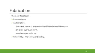 Fabrication 
There are three layers : 
Superconductor 
Insulating layer- 
Non-oxide layer e.g. Magnesium fluoride or diamond-like carbon 
OR oxide layer e.g. BaSnO3. 
Another superconductor . 
 Followed by a final sealing and coating. 
14 
 