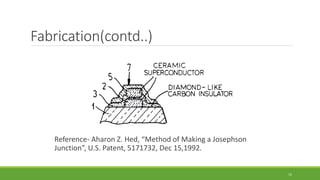 Fabrication(contd..) 
Reference- Aharon Z. Hed, “Method of Making a Josephson 
Junction”, U.S. Patent, 5171732, Dec 15,1992. 
15 
 