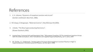 References 
1. K. K. Likharev, “Dynamics of Josephson Junction and circuits” 
(Gordon and Breach, New York, 1986). 
2. M.S.Vijaya, G.Rangarajan, “Materials Science”, (Tata McGraw-Hill,2004). 
3. J.Clarke, “The New Superconducting Electronics”, 
(Kluwer Dordrech,1993). 
4. Insang Song, Yunsung Huh and Gwangseo Park, “Microwave Coupling Of The Josephson Junction Arrays 
With An External Source”, IEEE Transactions On Applied Superconductivity, vol-7, June, 1997 
5. M. Tachiki, S. E. Shafranjuk, “Vortex Lattice Structure And Josephson Junction Plasma in High Tc 
Superconductors”,Chinese Jounal Of Physics, vol-36, April, 1998. 
18 
 