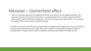 Messiner – Oschenfield effect 
There is complete expulsion of magnetic field from the interior of the Superconductor. The 
magnetic inductance becomes zero when it is cooled below TC in a week magnetic field HC, 
above which superconductivity disappears. This field is temperature dependent. The expulsion 
of magnetic flux causes source magnetic energy. 
So long as this cost is less than the consideration energy gained by going from the normal to the 
superconductivity becomes too large, the cost in magnetic energy will outweigh the gain in 
consideration energy, and the super conduction will become partially or totally normal. 
7 
 