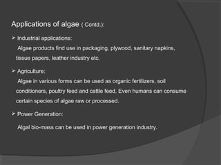 Applications of algae ( Contd.):
 Industrial applications:
  Algae products find use in packaging, plywood, sanitary napkins,
 tissue papers, leather industry etc.

 Agriculture:
  Algae in various forms can be used as organic fertilizers, soil
 conditioners, poultry feed and cattle feed. Even humans can consume
 certain species of algae raw or processed.

 Power Generation:

  Algal bio-mass can be used in power generation industry.
 