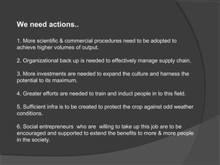 We need actions..

1. More scientific & commercial procedures need to be adopted to
achieve higher volumes of output.

2. Organizational back up is needed to effectively manage supply chain.

3. More investments are needed to expand the culture and harness the
potential to its maximum.

4. Greater efforts are needed to train and induct people in to this field.

5. Sufficient infra is to be created to protect the crop against odd weather
conditions.

6. Social entrepreneurs who are willing to take up this job are to be
encouraged and supported to extend the benefits to more & more people
in the society.
 