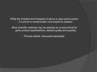 While the simplest and cheapest of above is open-pond system,
        it is prone to contamination and subject to weather.

 More scientific methods may be adopted as is economical for
   given product specifications, desired quality and quantity.

            Process details discussed separately.
 