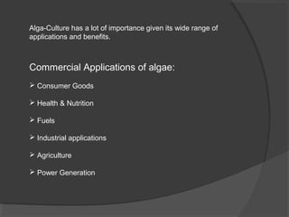Alga-Culture has a lot of importance given its wide range of
applications and benefits.



Commercial Applications of algae:
 Consumer Goods

 Health & Nutrition

 Fuels

 Industrial applications

 Agriculture

 Power Generation
 