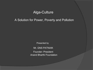 Alga-Culture

A Solution for Power, Poverty and Pollution




                Presented by

             Mr. GNS PATNAIK
             Founder- President
           Anand Bharthi Foundation
 