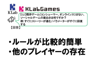【Q2】既存ゲーム（コンシューマー、オンライン）にはない、
   ソーシャルゲームの面白さは何ですか？
   例：すぐにストーリーが進む/パラメーターがすぐに回復
   する
【回答】




・ルールが比較的簡単
・他のプレイヤーの存在
 