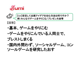 【Q3】安定して企画アイデアを生む方法は何ですか？
       例：みんなでゲームをやりこむ/プレゼン大会等
【回答】

・基本、ゲームをやりこむ
・基本、ゲームをやりこむ
・ゲームをやりこんでいる人同士で
    をやりこんでいる人同士で、
・ゲームをやりこんでいる人同士で、
ブレストしまくる
ブレストしまくる
・国内外問わず、ソーシャルゲーム、コン
・国内外問わず、ソーシャルゲーム、コン
ソールゲームを研究したおす
 