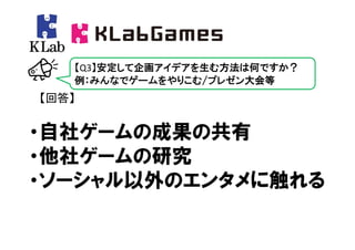 【Q3】安定して企画アイデアを生む方法は何ですか？
   例：みんなでゲームをやりこむ/プレゼン大会等
【回答】


・自社ゲームの成果の共有
・他社ゲームの研究
・ソーシャル以外のエンタメに触れる
 