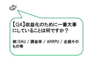 【Q4】収益化のために一番大事
にしていることは何ですか？

例：DAU / 課金率 / ARRPU / 企画その
もの等
 